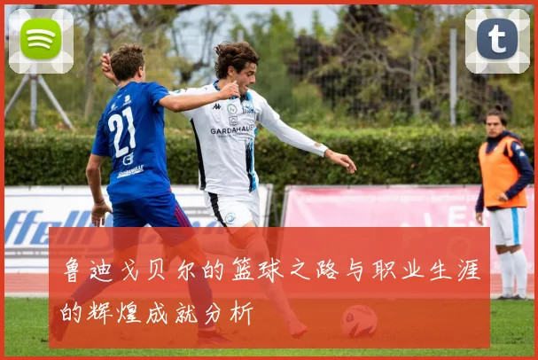 鲁迪戈贝尔的篮球之路与职业生涯的辉煌成就分析