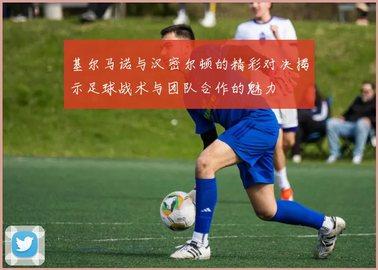 基尔马诺与汉密尔顿的精彩对决揭示足球战术与团队合作的魅力