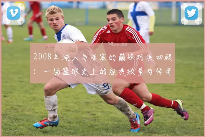 2008年湖人与活塞的巅峰对决回顾：一场篮球史上的经典较量与传奇时刻