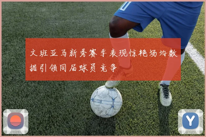 文班亚马新秀赛季表现惊艳场均数据引领同届球员竞争