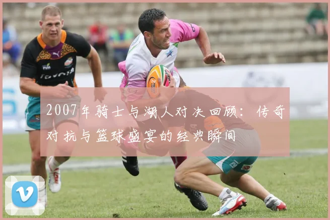 2007年骑士与湖人对决回顾：传奇对抗与篮球盛宴的经典瞬间
