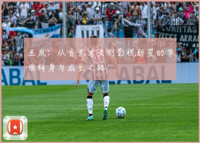 王岚：从音乐才女到影视新星的华丽转身与成长之路