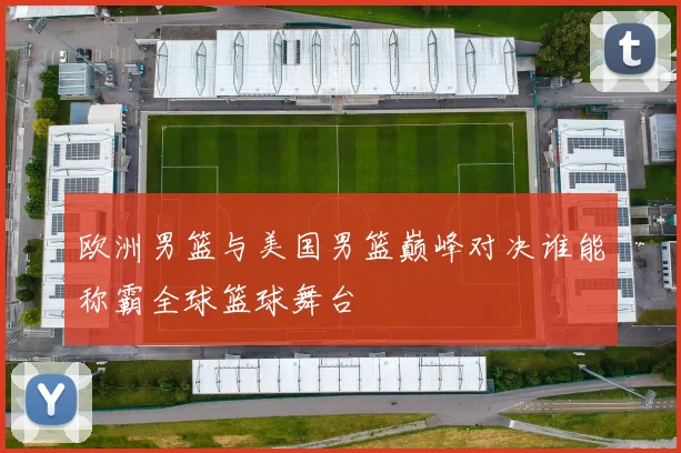 欧洲男篮与美国男篮巅峰对决谁能称霸全球篮球舞台