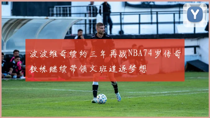 波波维奇续约三年再战NBA74岁传奇教练继续带领文班追逐梦想