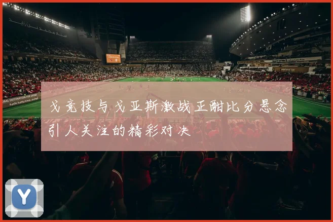 戈竞技与戈亚斯激战正酣比分悬念引人关注的精彩对决