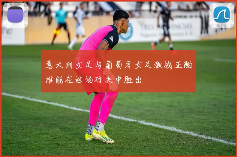 意大利女足与葡萄牙女足激战正酣谁能在这场对决中胜出