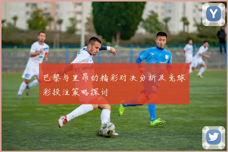 巴黎与里昂的精彩对决分析及竞球彩投注策略探讨