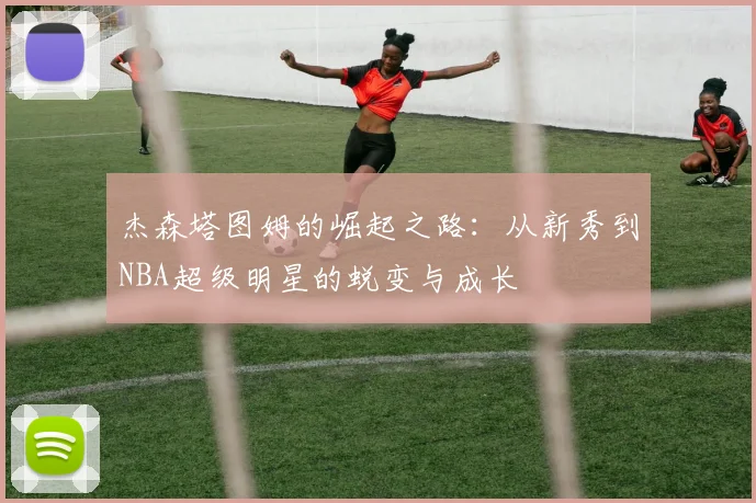杰森塔图姆的崛起之路：从新秀到NBA超级明星的蜕变与成长