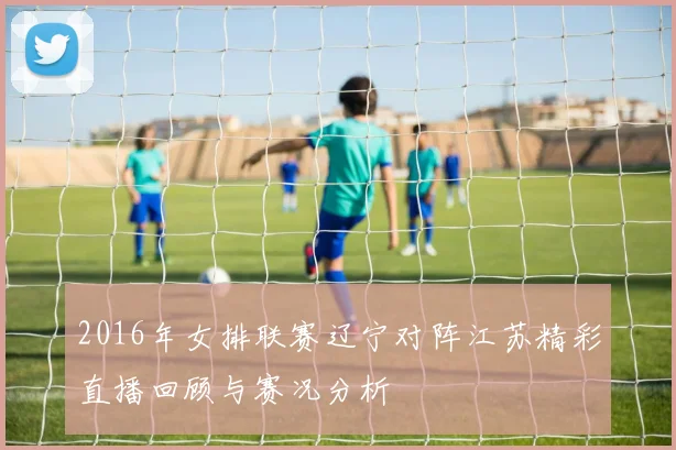 2016年女排联赛辽宁对阵江苏精彩直播回顾与赛况分析