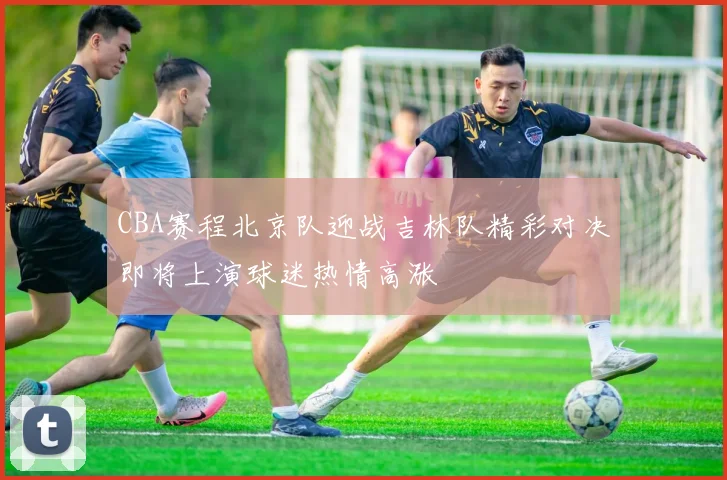 CBA赛程北京队迎战吉林队精彩对决即将上演球迷热情高涨