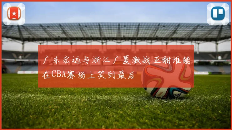 广东宏远与浙江广夏激战正酣谁能在CBA赛场上笑到最后