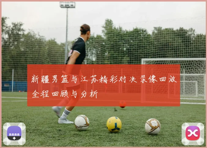 新疆男篮与江苏精彩对决录像回放全程回顾与分析