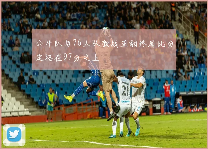 公牛队与76人队激战正酣终局比分定格在97分之上