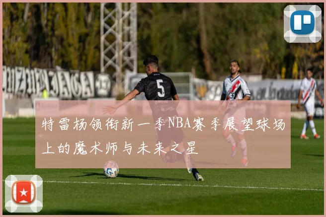 特雷杨领衔新一季NBA赛季展望球场上的魔术师与未来之星