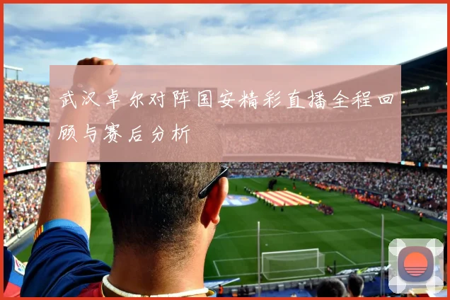 武汉卓尔对阵国安精彩直播全程回顾与赛后分析