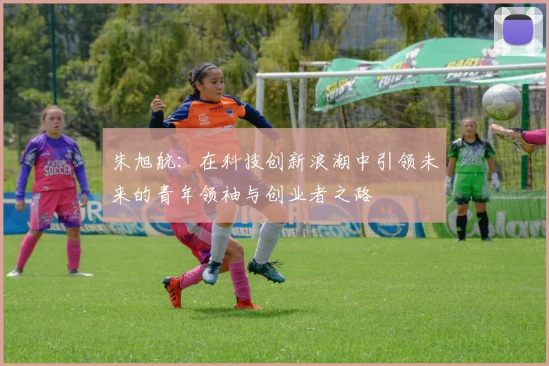 朱旭航：在科技创新浪潮中引领未来的青年领袖与创业者之路