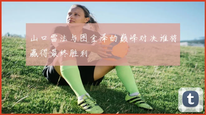 山口雷法与图金泽的巅峰对决谁将赢得最终胜利