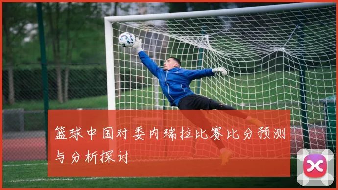 篮球中国对委内瑞拉比赛比分预测与分析探讨