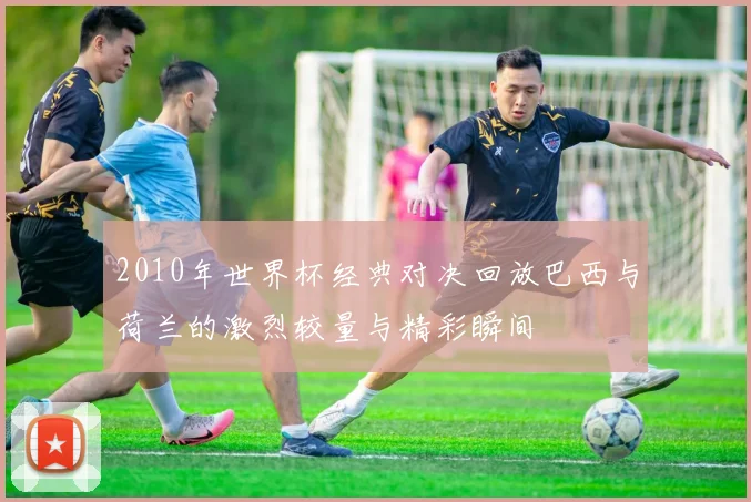 2010年世界杯经典对决回放巴西与荷兰的激烈较量与精彩瞬间