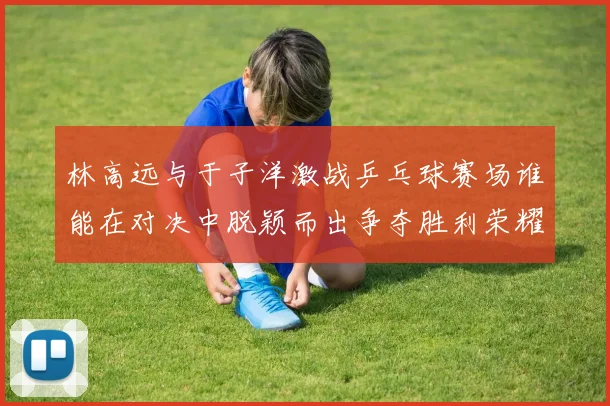 林高远与于子洋激战乒乓球赛场谁能在对决中脱颖而出争夺胜利荣耀
