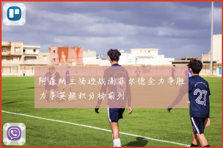 阿森纳主场迎战谢菲尔德全力争胜力争英超积分榜前列